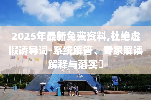 2025年最新免費(fèi)資料,杜絕虛假誘導(dǎo)詞-系統(tǒng)解答、專家解讀解釋與落實(shí)?