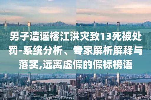 男子造謠榕江洪災致13死被處罰-系統(tǒng)分析、專家解析解釋與落實,遠離虛假的假標榜語