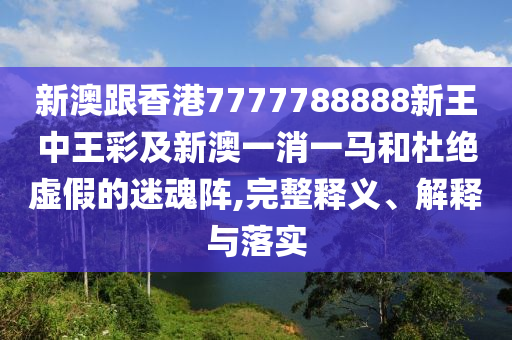 新澳跟香港7777788888新王中王彩及新澳一消一馬和杜絕虛假的迷魂陣,完整釋義、解釋與落實