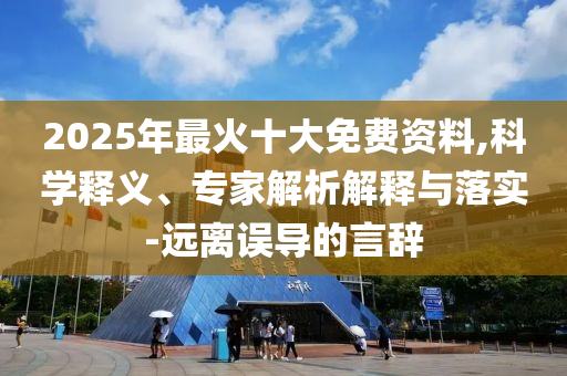 2025年最火十大免費(fèi)資料,科學(xué)釋義、專家解析解釋與落實-遠(yuǎn)離誤導(dǎo)的言辭