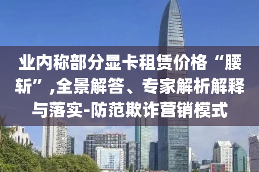 業(yè)內(nèi)稱部分顯卡租賃價格“腰斬”,全景解答、專家解析解釋與落實-防范欺詐營銷模式