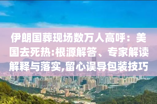 伊朗國葬現(xiàn)場數(shù)萬人高呼：美國去死熱:根源解答、專家解讀解釋與落實,留心誤導(dǎo)包裝技巧