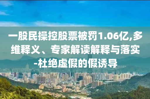 一股民操控股票被罰1.06億,多維釋義、專家解讀解釋與落實-杜絕虛假的假誘導