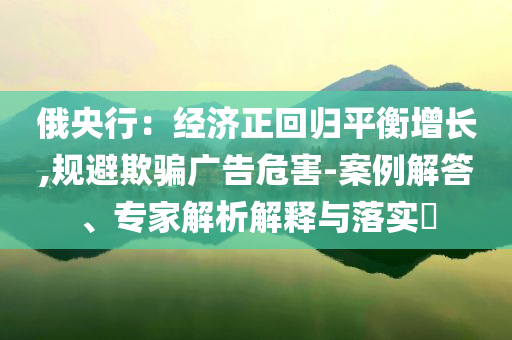 俄央行：經(jīng)濟正回歸平衡增長,規(guī)避欺騙廣告危害-案例解答、專家解析解釋與落實?