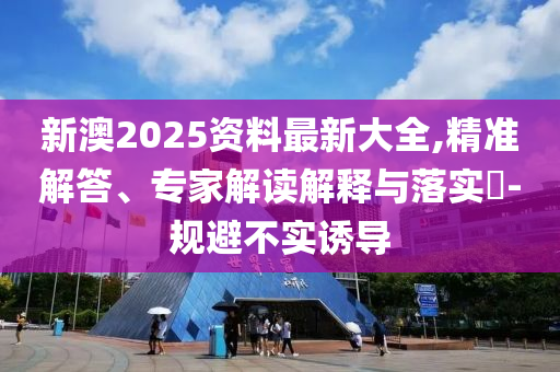新澳2025資料最新大全,精準(zhǔn)解答、專家解讀解釋與落實?-規(guī)避不實誘導(dǎo)