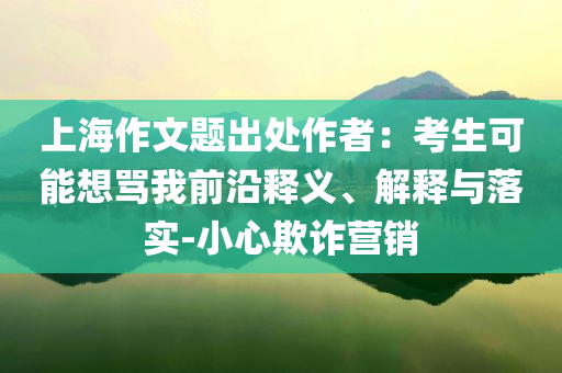 上海作文題出處作者：考生可能想罵我前沿釋義、解釋與落實-小心欺詐營銷