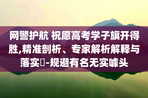 網(wǎng)警護(hù)航 祝愿高考學(xué)子旗開得勝,精準(zhǔn)剖析、專家解析解釋與落實(shí)?-規(guī)避有名無實(shí)噱頭