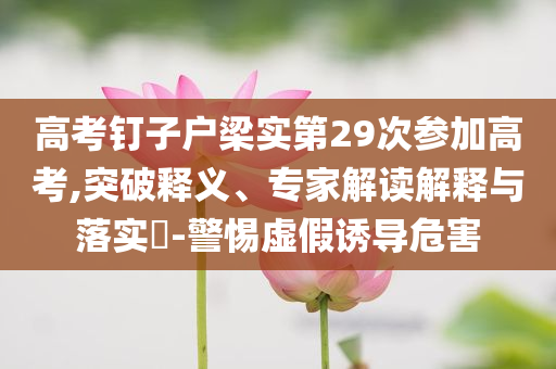 高考釘子戶梁實第29次參加高考,突破釋義、專家解讀解釋與落實?-警惕虛假誘導危害