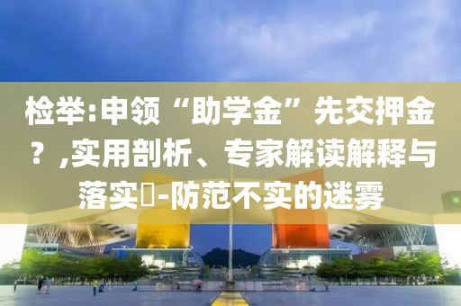 檢舉:申領(lǐng)“助學(xué)金”先交押金？,實(shí)用剖析、專(zhuān)家解讀解釋與落實(shí)?-防范不實(shí)的迷霧
