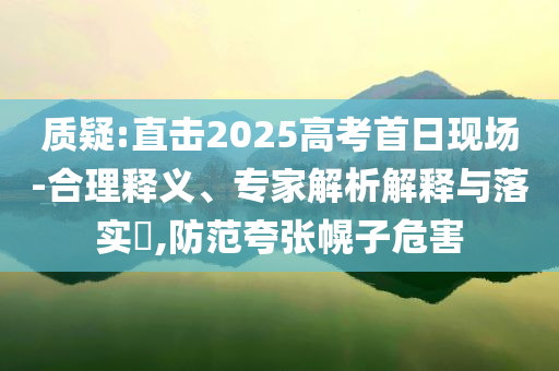 質(zhì)疑:直擊2025高考首日現(xiàn)場(chǎng)-合理釋義、專(zhuān)家解析解釋與落實(shí)?,防范夸張幌子危害