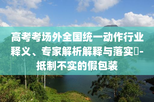 高考考場(chǎng)外全國(guó)統(tǒng)一動(dòng)作行業(yè)釋義、專(zhuān)家解析解釋與落實(shí)?-抵制不實(shí)的假包裝