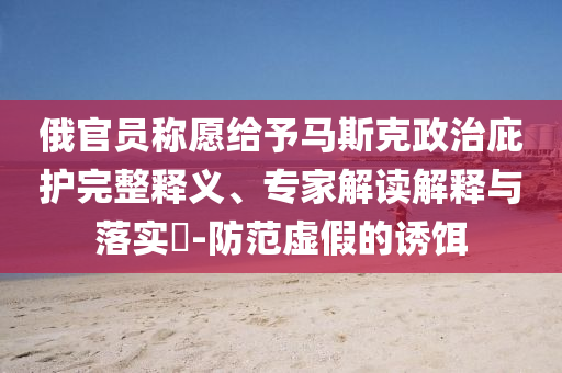 俄官員稱(chēng)愿給予馬斯克政治庇護(hù)完整釋義、專(zhuān)家解讀解釋與落實(shí)?-防范虛假的誘餌