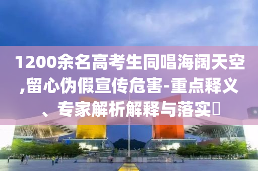 1200余名高考生同唱海闊天空,留心偽假宣傳危害-重點(diǎn)釋義、專家解析解釋與落實(shí)?