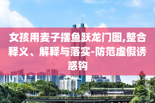 女孩用麥子擺魚躍龍門圖,整合釋義、解釋與落實-防范虛假誘惑鉤