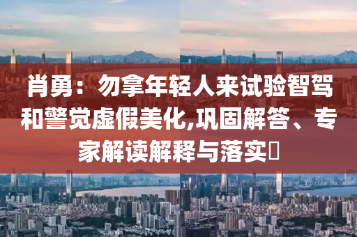 肖勇：勿拿年輕人來試驗(yàn)智駕和警覺虛假美化,鞏固解答、專家解讀解釋與落實(shí)?