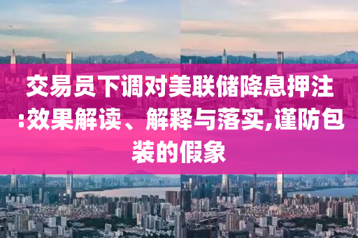交易員下調(diào)對(duì)美聯(lián)儲(chǔ)降息押注:效果解讀、解釋與落實(shí),謹(jǐn)防包裝的假象