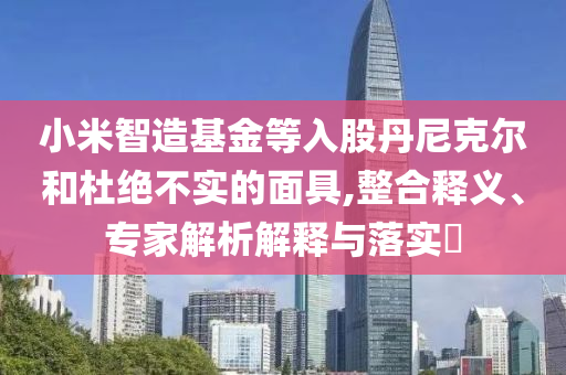 小米智造基金等入股丹尼克爾和杜絕不實(shí)的面具,整合釋義、專家解析解釋與落實(shí)?