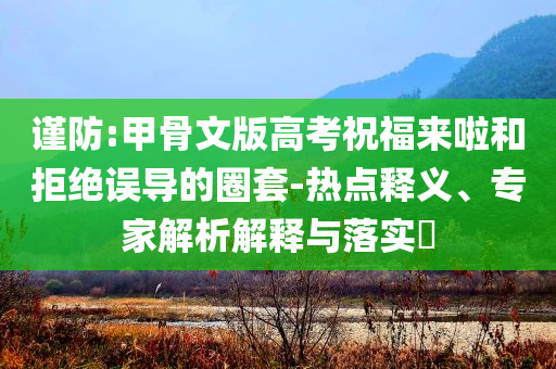 謹(jǐn)防:甲骨文版高考祝福來啦和拒絕誤導(dǎo)的圈套-熱點(diǎn)釋義、專家解析解釋與落實(shí)?