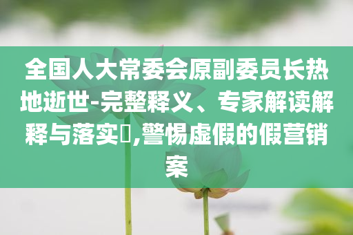 全國人大常委會原副委員長熱地逝世-完整釋義、專家解讀解釋與落實?,警惕虛假的假營銷案