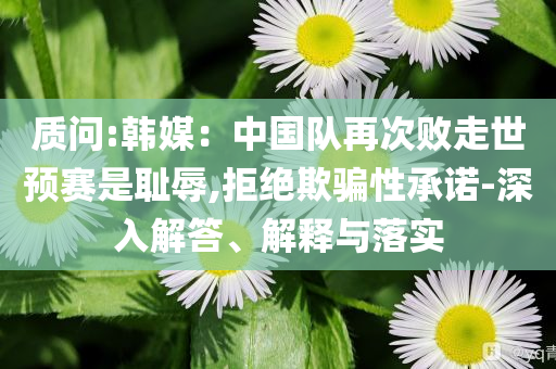 質(zhì)問(wèn):韓媒：中國(guó)隊(duì)再次敗走世預(yù)賽是恥辱,拒絕欺騙性承諾-深入解答、解釋與落實(shí)