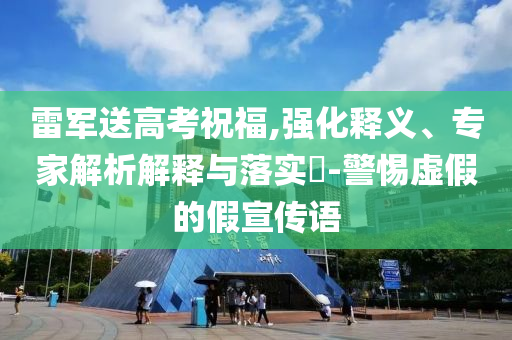 雷軍送高考祝福,強(qiáng)化釋義、專家解析解釋與落實(shí)?-警惕虛假的假宣傳語(yǔ)