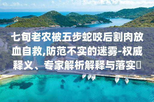 七旬老農(nóng)被五步蛇咬后割肉放血自救,防范不實(shí)的迷霧-權(quán)威釋義、專家解析解釋與落實(shí)?