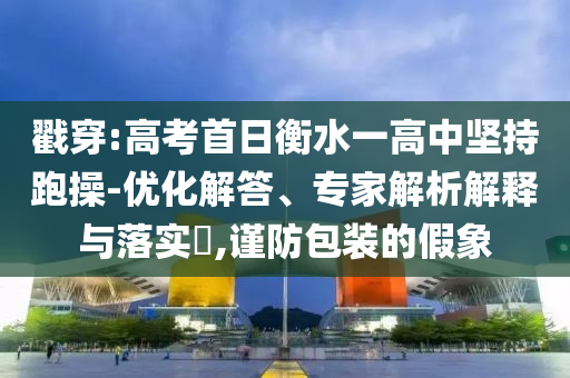 戳穿:高考首日衡水一高中堅持跑操-優(yōu)化解答、專家解析解釋與落實?,謹防包裝的假象