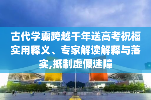 古代學霸跨越千年送高考祝福實用釋義、專家解讀解釋與落實,抵制虛假迷障