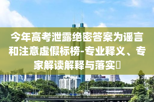 今年高考泄露絕密答案為謠言和注意虛假標(biāo)榜-專業(yè)釋義、專家解讀解釋與落實(shí)?