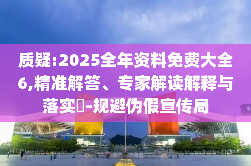 質(zhì)疑:2025全年資料免費(fèi)大全6,精準(zhǔn)解答、專家解讀解釋與落實?-規(guī)避偽假宣傳局