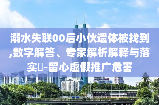 溺水失聯(lián)00后小伙遺體被找到,數(shù)字解答、專家解析解釋與落實?-留心虛假推廣危害