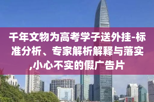 千年文物為高考學子送外掛-標準分析、專家解析解釋與落實,小心不實的假廣告片