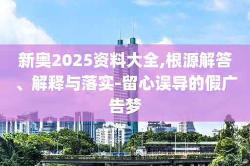 新奧2025資料大全,根源解答、解釋與落實-留心誤導(dǎo)的假廣告夢
