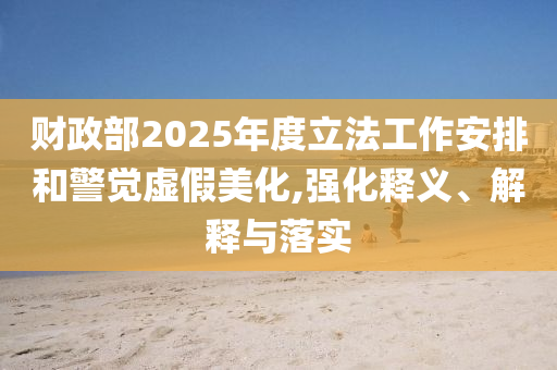 財政部2025年度立法工作安排和警覺虛假美化,強化釋義、解釋與落實