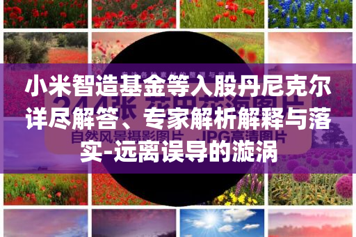 小米智造基金等入股丹尼克爾詳盡解答、專家解析解釋與落實-遠(yuǎn)離誤導(dǎo)的漩渦