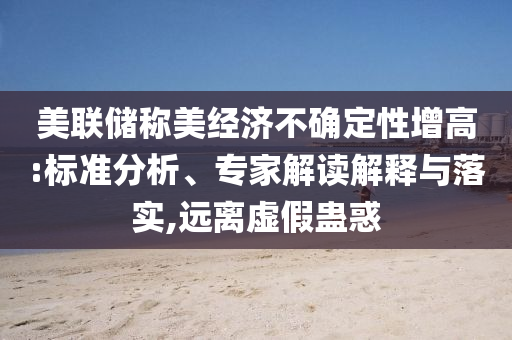 美聯(lián)儲稱美經(jīng)濟不確定性增高:標準分析、專家解讀解釋與落實,遠離虛假蠱惑