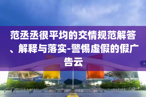 范丞丞很平均的交情規(guī)范解答、解釋與落實-警惕虛假的假廣告云