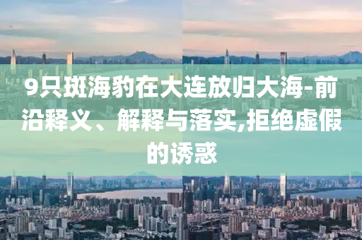 9只斑海豹在大連放歸大海-前沿釋義、解釋與落實,拒絕虛假的誘惑
