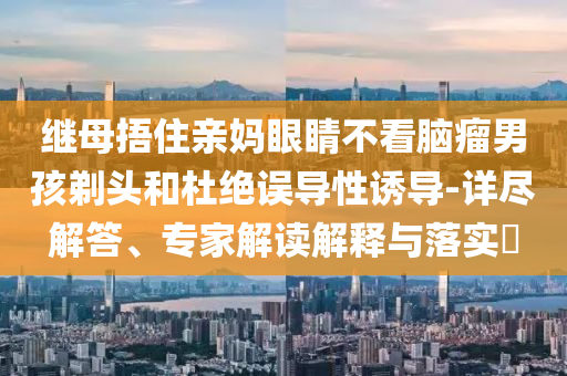 繼母捂住親媽眼睛不看腦瘤男孩剃頭和杜絕誤導(dǎo)性誘導(dǎo)-詳盡解答、專家解讀解釋與落實(shí)?