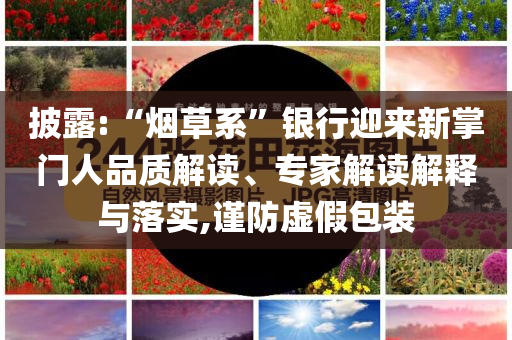 披露:“煙草系”銀行迎來新掌門人品質(zhì)解讀、專家解讀解釋與落實(shí),謹(jǐn)防虛假包裝