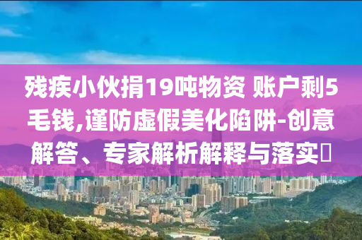 殘疾小伙捐19噸物資 賬戶剩5毛錢,謹(jǐn)防虛假美化陷阱-創(chuàng)意解答、專家解析解釋與落實(shí)?