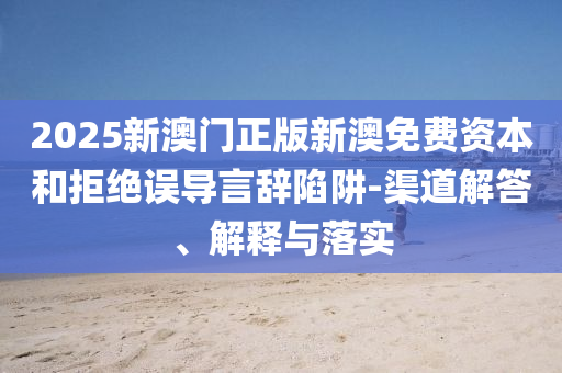 2025新澳門正版新澳免費資本和拒絕誤導(dǎo)言辭陷阱-渠道解答、解釋與落實