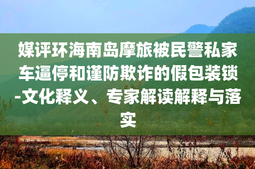 媒評環(huán)海南島摩旅被民警私家車逼停和謹(jǐn)防欺詐的假包裝鎖-文化釋義、專家解讀解釋與落實(shí)