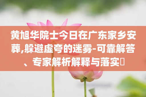 黃旭華院士今日在廣東家鄉(xiāng)安葬,躲避虛夸的迷霧-可靠解答、專家解析解釋與落實?