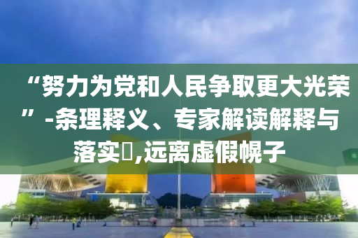 “努力為黨和人民爭取更大光榮”-條理釋義、專家解讀解釋與落實?,遠(yuǎn)離虛假幌子