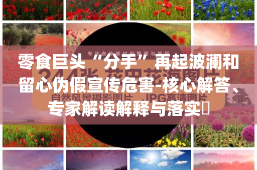 零食巨頭“分手”再起波瀾和留心偽假宣傳危害-核心解答、專家解讀解釋與落實?