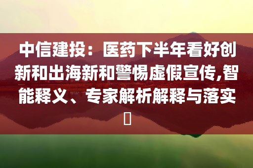 中信建投：醫(yī)藥下半年看好創(chuàng)新和出海新和警惕虛假宣傳,智能釋義、專(zhuān)家解析解釋與落實(shí)?