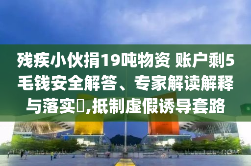 殘疾小伙捐19噸物資 賬戶剩5毛錢安全解答、專家解讀解釋與落實(shí)?,抵制虛假誘導(dǎo)套路