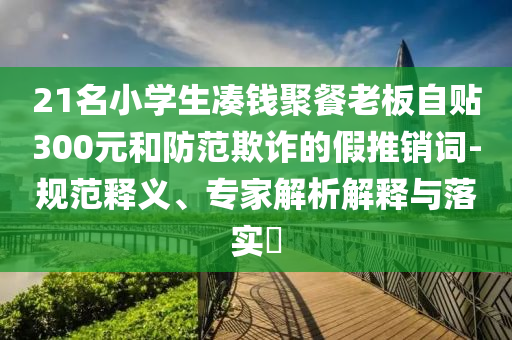 21名小學(xué)生湊錢聚餐老板自貼300元和防范欺詐的假推銷詞-規(guī)范釋義、專家解析解釋與落實?