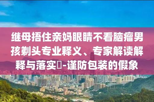 繼母捂住親媽眼睛不看腦瘤男孩剃頭專業(yè)釋義、專家解讀解釋與落實(shí)?-謹(jǐn)防包裝的假象